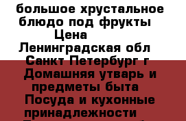 большое хрустальное блюдо под фрукты › Цена ­ 300 - Ленинградская обл., Санкт-Петербург г. Домашняя утварь и предметы быта » Посуда и кухонные принадлежности   . Ленинградская обл.